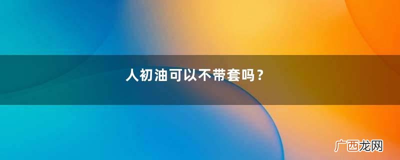 人初油可以不带套吗？