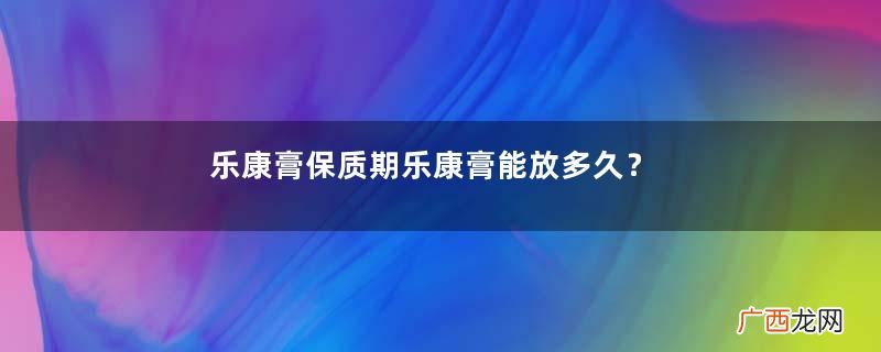 乐康膏保质期乐康膏能放多久？
