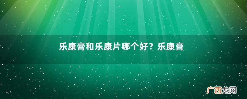 乐康膏和乐康片哪个好？乐康膏和乐康片选哪个？
