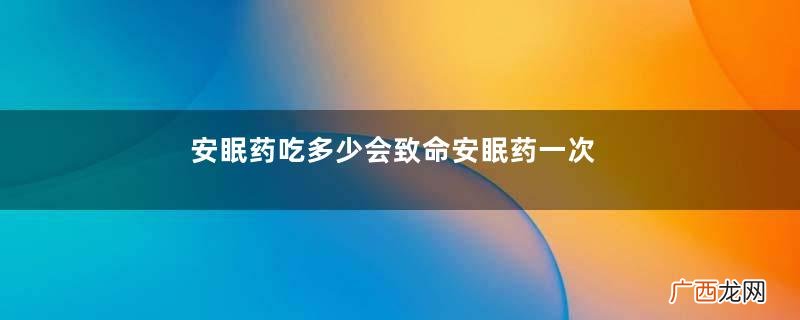 安眠药吃多少会致命安眠药一次吃几粒