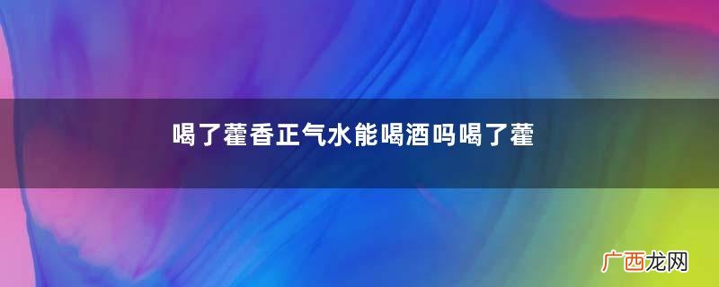 喝了藿香正气水能喝酒吗喝了藿香正气水喝酒会怎样