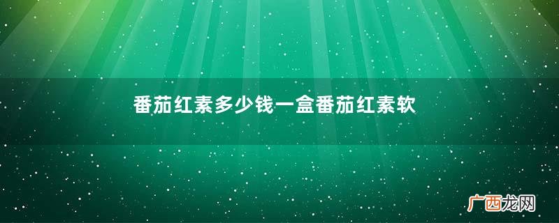 番茄红素多少钱一盒番茄红素软胶囊价格