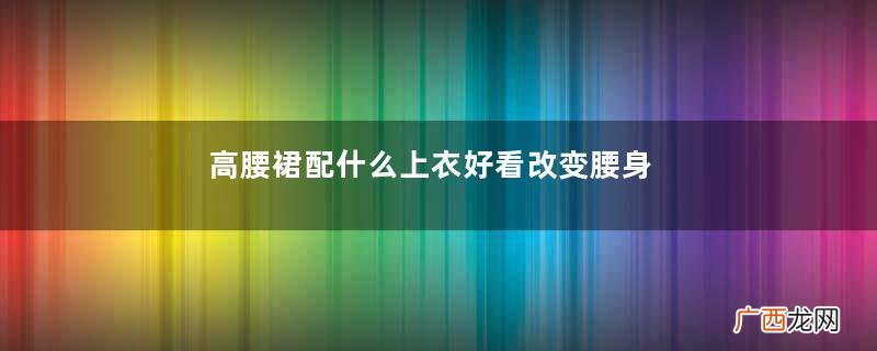 高腰裙配什么上衣好看改变腰身的比例