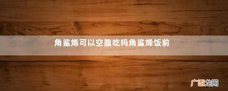 角鲨烯可以空腹吃吗角鲨烯饭前吃还是饭后吃