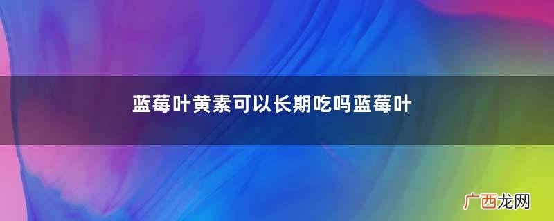 蓝莓叶黄素可以长期吃吗蓝莓叶黄素的功效与作用