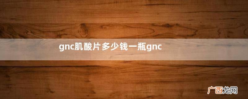gnc肌酸片多少钱一瓶gnc肌酸片效果怎么样