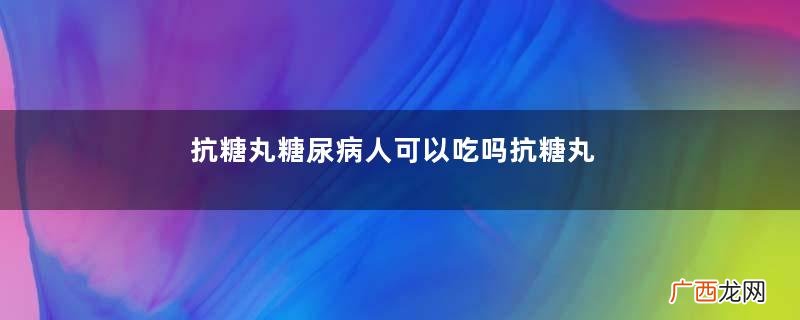 抗糖丸糖尿病人可以吃吗抗糖丸治疗糖尿病吗