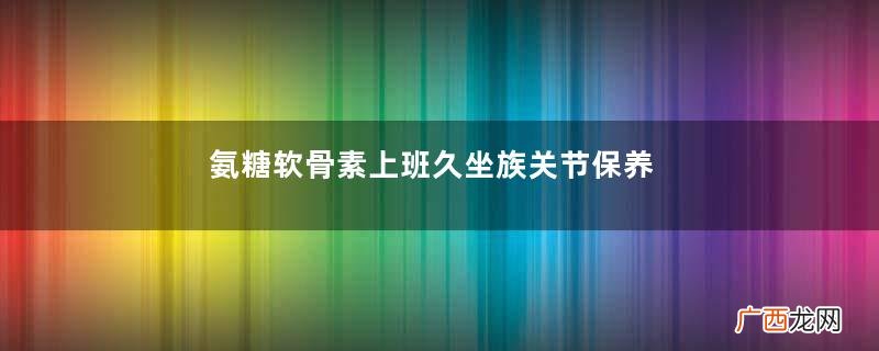 氨糖软骨素上班久坐族关节保养必备品