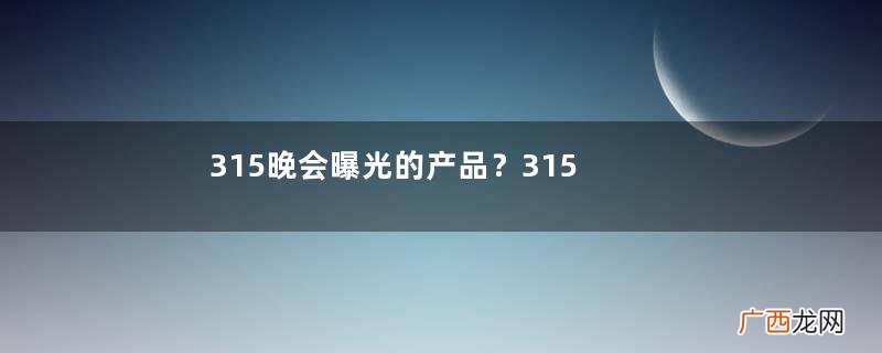 315晚会曝光的产品？315晚会曝光的企业有哪些？