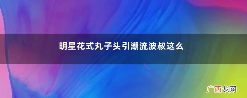 明星花式丸子头引潮流波叔这么萌你不爱吗？