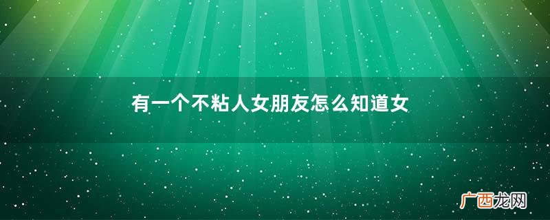 有一个不粘人女朋友怎么知道女朋友不爱你了？