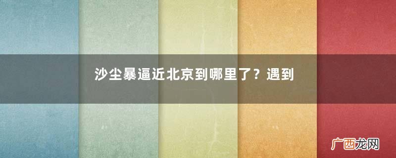 沙尘暴逼近北京到哪里了？遇到沙尘暴怎么办？