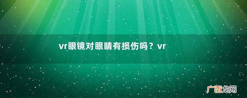 vr眼镜对眼睛有损伤吗？vr眼镜对眼睛的危害
