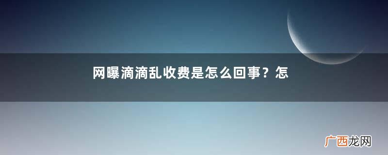 网曝滴滴乱收费是怎么回事？怎么防止滴滴司机乱收费？
