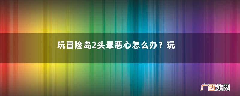 玩冒险岛2头晕恶心怎么办？玩冒险岛2头晕怎么回事