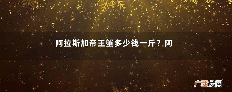 阿拉斯加帝王蟹多少钱一斤？阿拉斯加帝王蟹价格