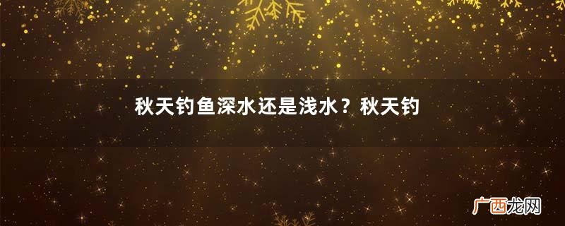 秋天钓鱼深水还是浅水？秋天钓鱼钓深水还是浅水？