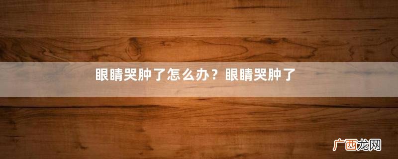 眼睛哭肿了怎么办？眼睛哭肿了如何快速消肿？