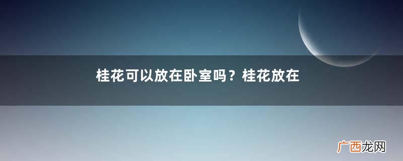 桂花可以放在卧室吗？桂花放在卧室好吗？