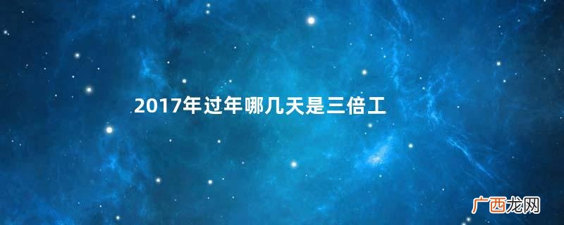 2017年过年哪几天是三倍工资？2017年春节是哪几天3倍工资？