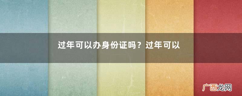 过年可以办身份证吗?过年可以补办身份证吗?