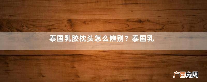 泰国乳胶枕头怎么辨别？泰国乳胶枕头鉴别