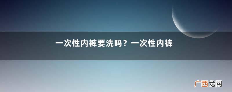 一次性内裤要洗吗？一次性内裤穿前要清洗吗？