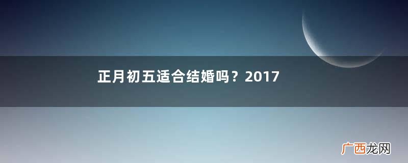 正月初五适合结婚吗？2017年正月初五结婚好吗？