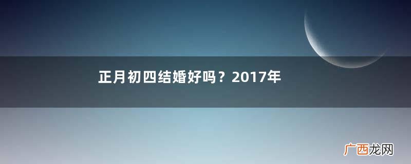正月初四结婚好吗？2017年正月初四结婚好吗？