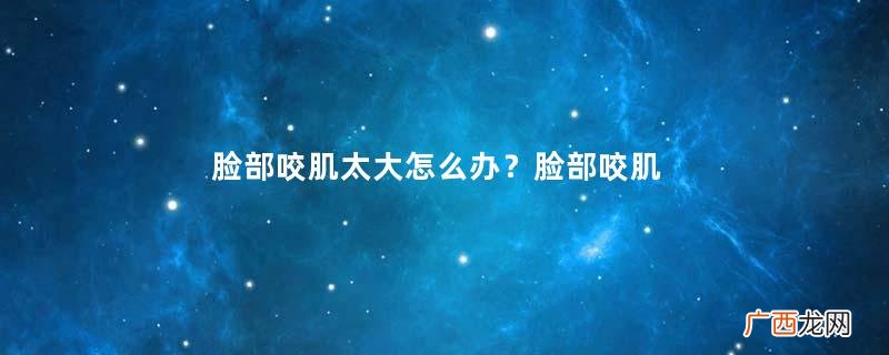 脸部咬肌太大怎么办？脸部咬肌发达怎么办？