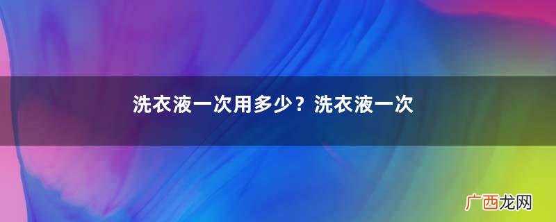 洗衣液一次用多少？洗衣液一次用多少毫升？