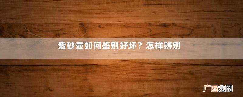 紫砂壶如何鉴别好坏？怎样辨别紫砂壶的好坏？