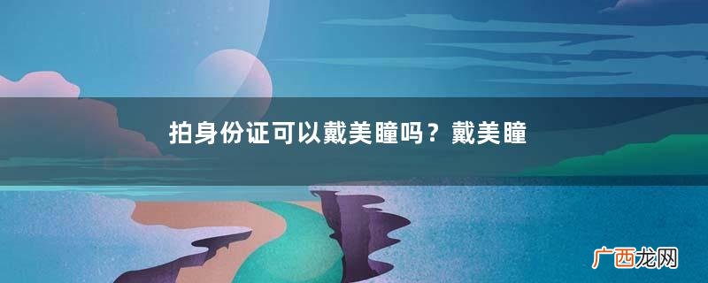 拍身份证可以戴美瞳吗？戴美瞳可以拍身份证吗？