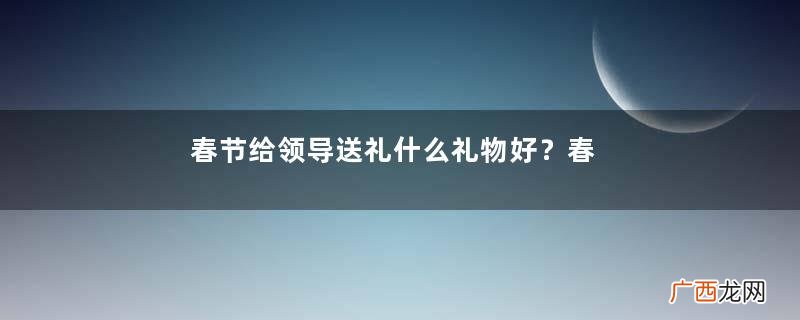 春节给领导送礼什么礼物好？春节给领导送礼怎么说？