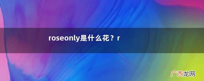 roseonly是什么花？roseonly是真花还是假花？