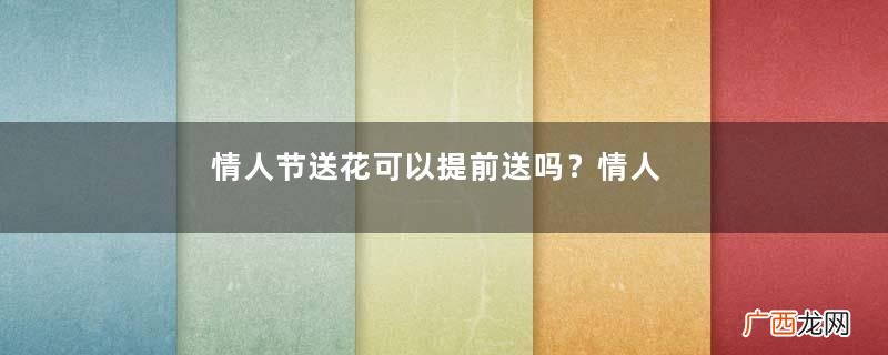 情人节送花可以提前送吗?情人节提前送花好吗?