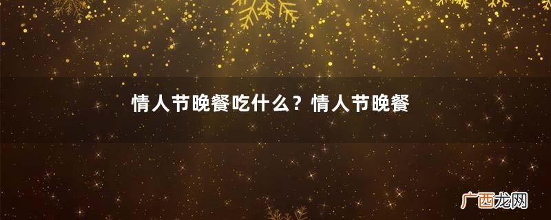 情人节晚餐吃什么?情人节晚餐在哪里吃合适?