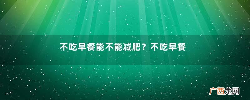 不吃早餐能不能减肥？不吃早餐能减肥吗？