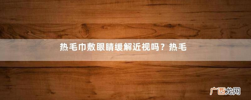 热毛巾敷眼睛缓解近视吗？热毛巾怎么敷眼睛缓解近视？