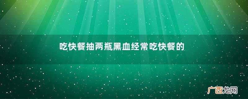 吃快餐抽两瓶黑血经常吃快餐的危害有哪些