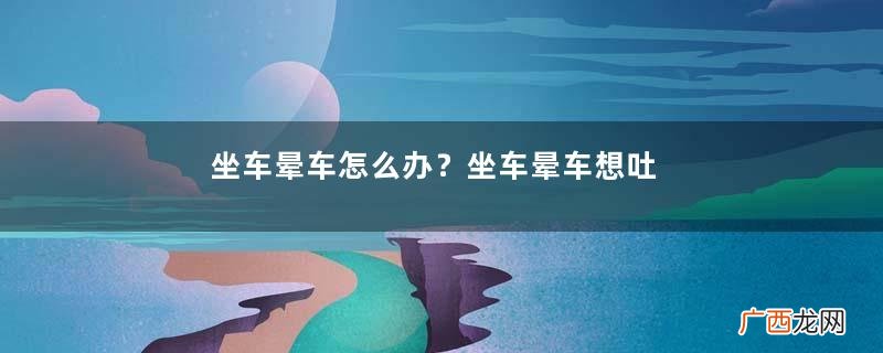 坐车晕车怎么办？坐车晕车想吐怎么办