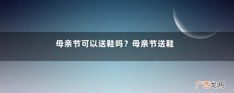 母亲节可以送鞋吗？母亲节送鞋好吗？