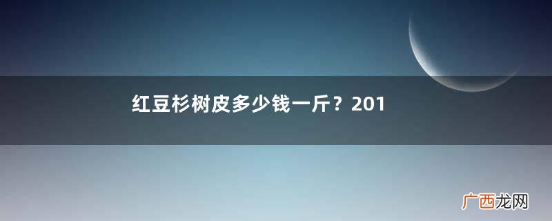 红豆杉树皮多少钱一斤？2017红豆杉市场价