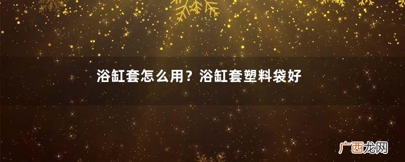 浴缸套怎么用？浴缸套塑料袋好吗？