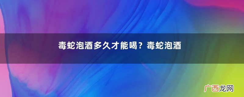 毒蛇泡酒多久才能喝？毒蛇泡酒多久才会死？