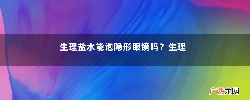 生理盐水能泡隐形眼镜吗？生理盐水能泡美瞳吗？