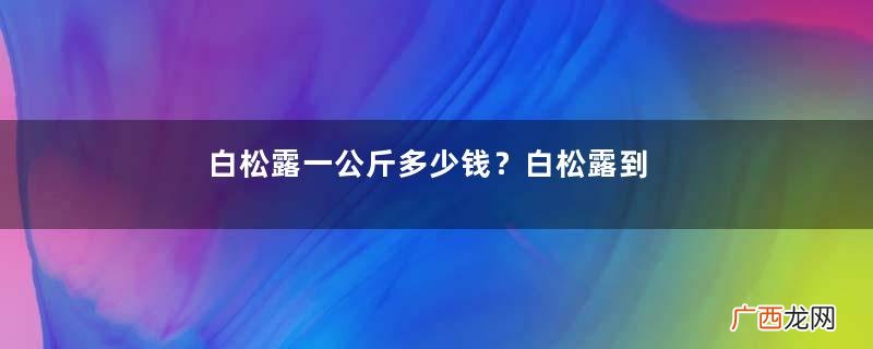 白松露一公斤多少钱？白松露到底有多贵有多好呢