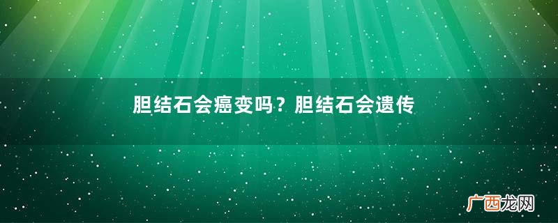 胆结石会癌变吗？胆结石会遗传吗？