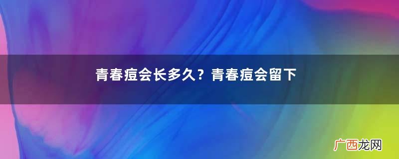 青春痘会长多久？青春痘会留下疤痕吗？
