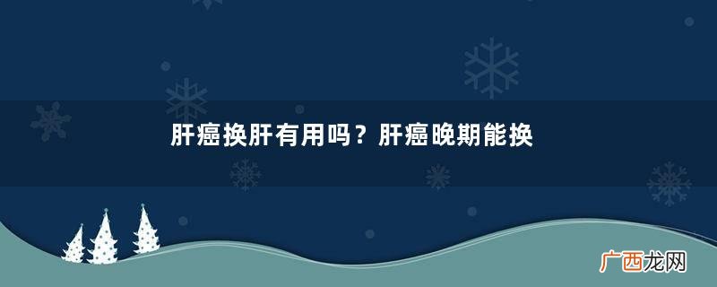 肝癌换肝有用吗？肝癌晚期能换肝吗？